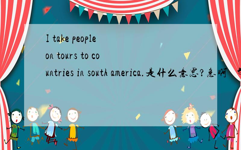 I take people on tours to countries in south america.是什么意思?急啊   帮帮忙吧