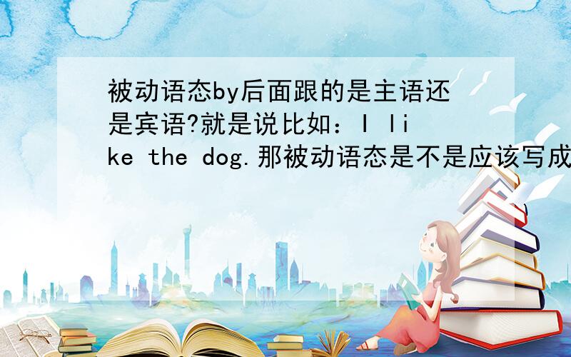 被动语态by后面跟的是主语还是宾语?就是说比如：I like the dog.那被动语态是不是应该写成The dao is liked by I.还是写成The dao is liked by me.