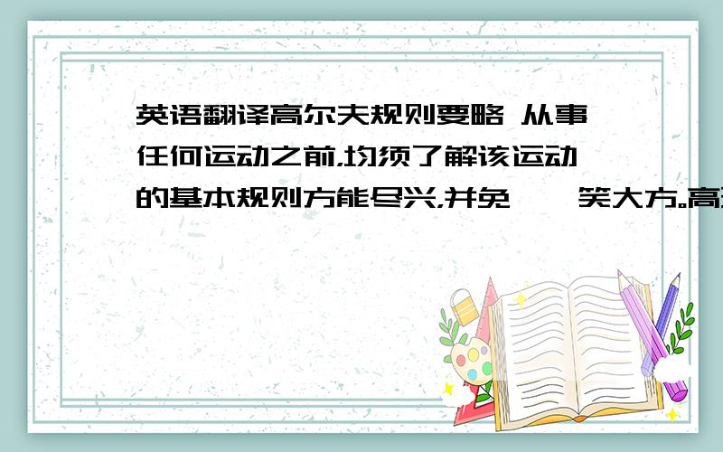 英语翻译高尔夫规则要略 从事任何运动之前，均须了解该运动的基本规则方能尽兴，并免於贻笑大方。高球运动看重绅士风度之展现，对基本规则的认识更不能等闲视之。因此，就高球基本