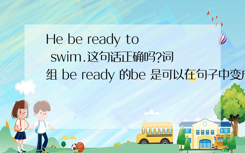 He be ready to swim.这句话正确吗?词组 be ready 的be 是可以在句子中变成is 之类的吗 明天英语考试急求