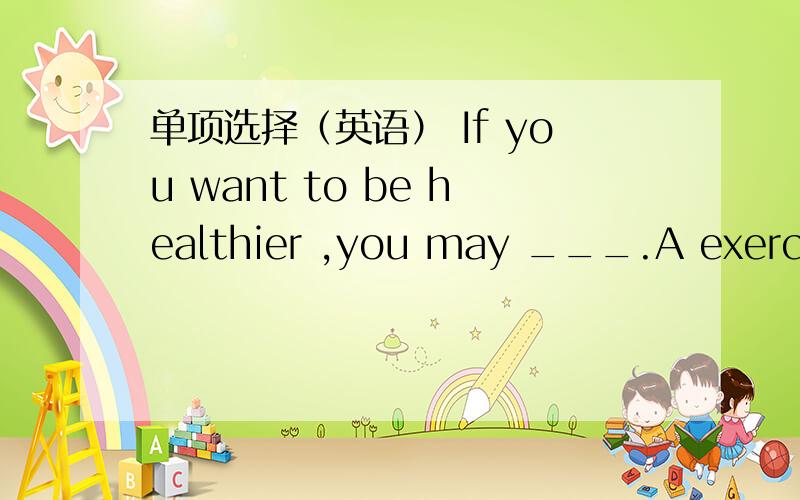 单项选择（英语） If you want to be healthier ,you may ___.A exercise more B more exercise C exercises more D more exercises