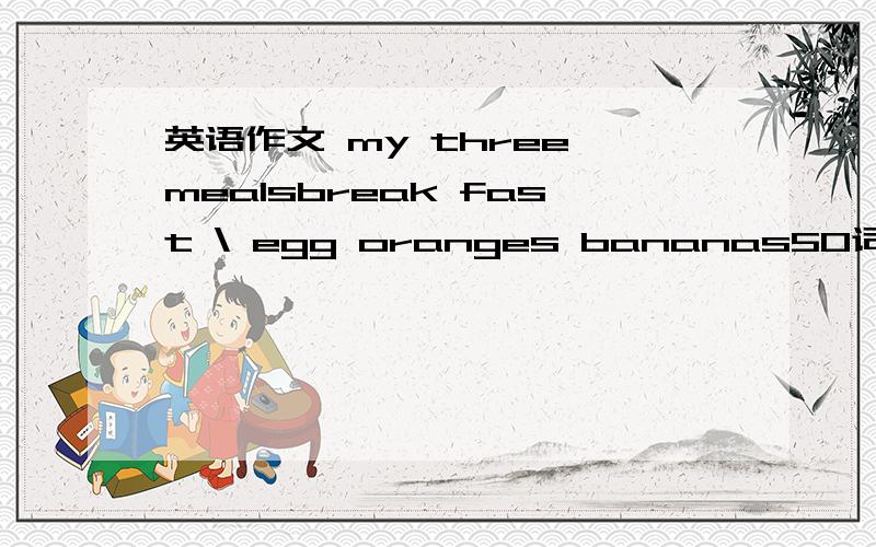英语作文 my three mealsbreak fast \ egg oranges bananas50词左右