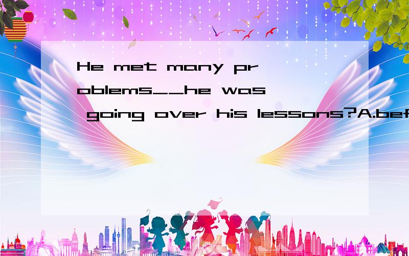 He met many problems__he was going over his lessons?A.before B.as soon as C.since D.while