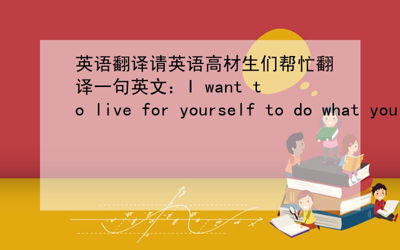 英语翻译请英语高材生们帮忙翻译一句英文：I want to live for yourself to do what you like to run for free applause happiness 谢谢了