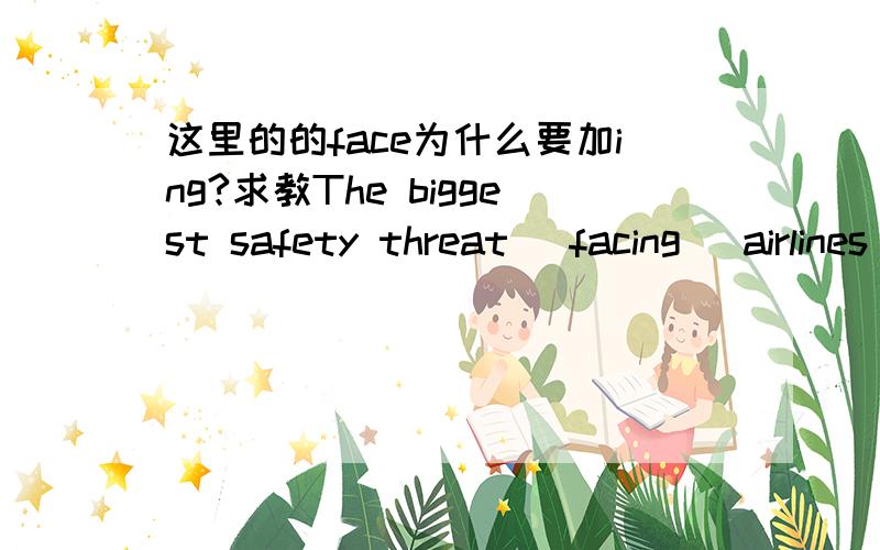 这里的的face为什么要加ing?求教The biggest safety threat (facing) airlines today may not be a terrorist witha gun,but the man with the portable computer in business class今天飞行航线的最大的安全威胁不是带枪的恐怖分子,