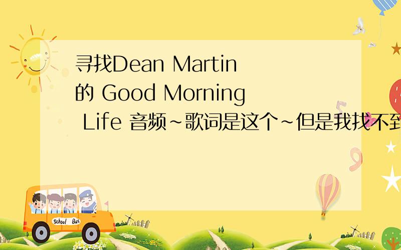 寻找Dean Martin 的 Good Morning Life 音频~歌词是这个~但是我找不到音频文件~或者告诉我这首歌在哪张盘上~我好去买~Good morning lifeGood morning sun how are your skies aboveGee it's great to be alive and in loveGood mo