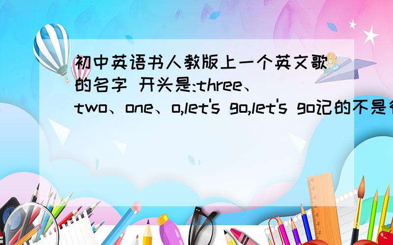 初中英语书人教版上一个英文歌的名字 开头是:three、two、one、o,let's go,let's go记的不是很全,不知道有没有漏掉,歌词的大概是内容是这些:three、two、one、o,let's go,let's goone、two、three、four,please