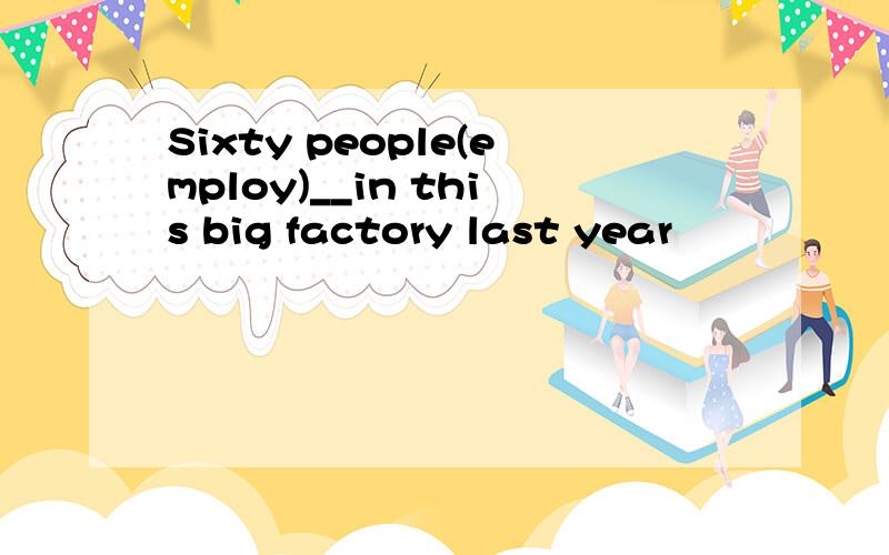 Sixty people(employ)__in this big factory last year