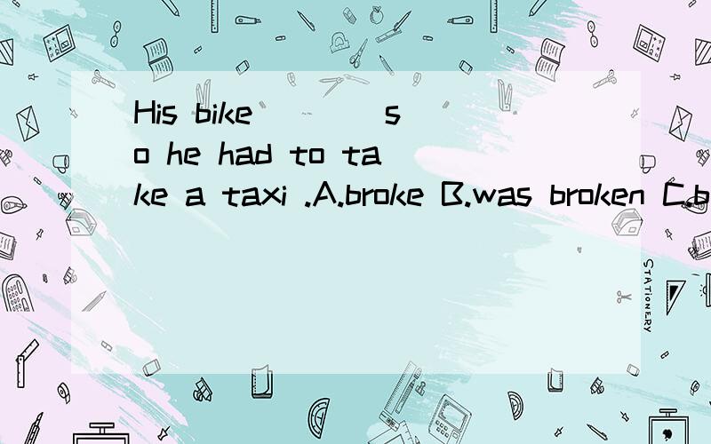 His bike ___ so he had to take a taxi .A.broke B.was broken C.broken为什么选B不选A,请详解,