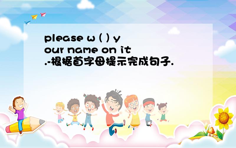 please w ( ) your name on it.-根据首字母提示完成句子.