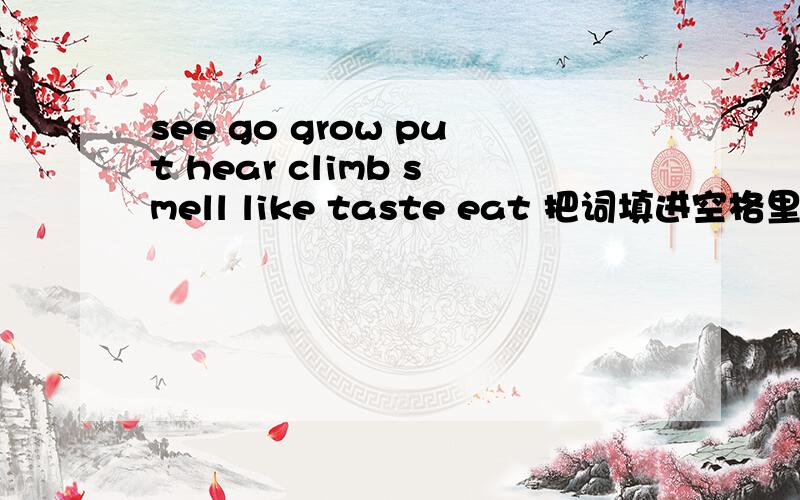 see go grow put hear climb smell like taste eat 把词填进空格里.Jack__home.He__the beans in the ground.One day Jack___up the benstalk.He can__a castle. He can__a giant. He can__a giant. The giant is very hungry. He can __Jack with his nose. He_