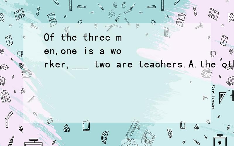 Of the three men,one is a worker,___ two are teachers.A.the others B.the other C.others D.otherOf the three men,one is a worker,___ two are teachers.A.the others B.the other C.others D.other答案是选B,但我想知道这里是三个人为什么不