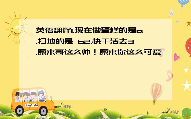 英语翻译1.现在做蛋糕的是a，扫地的是 b2.快干活去3.原来哥这么帅！原来你这么可爱