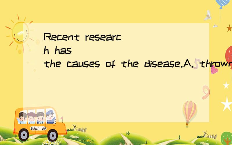 Recent research has _______ the causes of the disease.A. thrown light in                            B. caused light on C. take light of                                 D. cast light on选什么