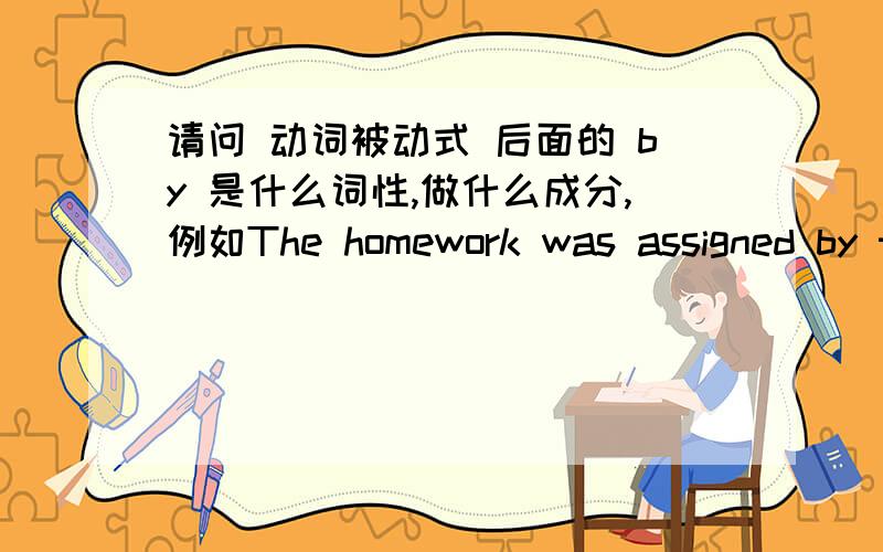 请问 动词被动式 后面的 by 是什么词性,做什么成分,例如The homework was assigned by the teacher.