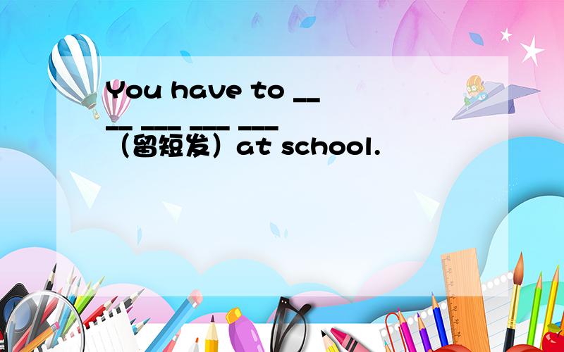 You have to ____ ___ ___ ___（留短发）at school.