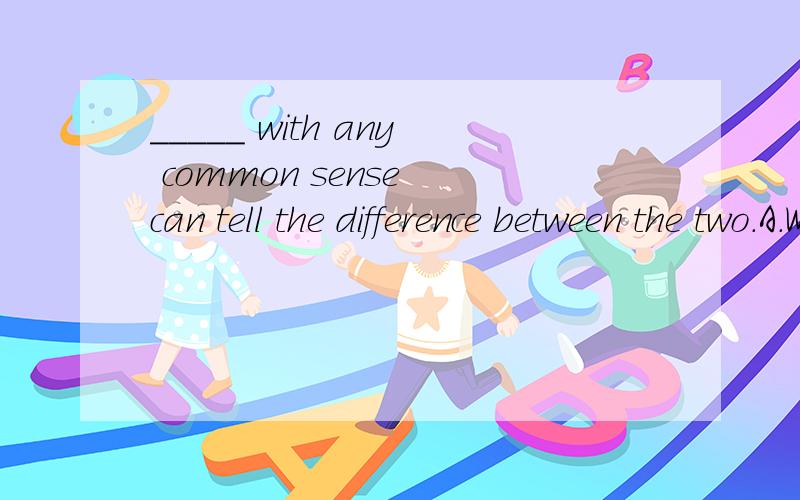 _____ with any common sense can tell the difference between the two.A.Who\x05B.Whoever C.Anyone\x05D.Who everBC的却别,这题为什么选C