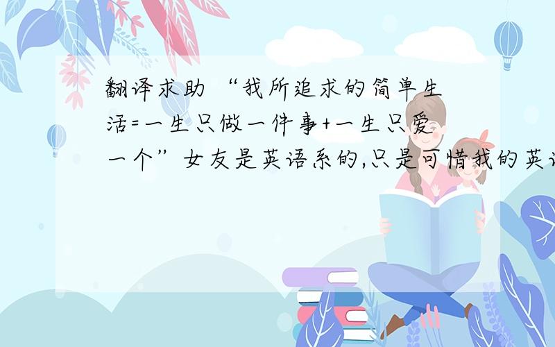 翻译求助 “我所追求的简单生活=一生只做一件事+一生只爱一个”女友是英语系的,只是可惜我的英语水平比较差.现想用英语对她说,“我所追求的简单生活=一生只做一件事+一生只爱一个”