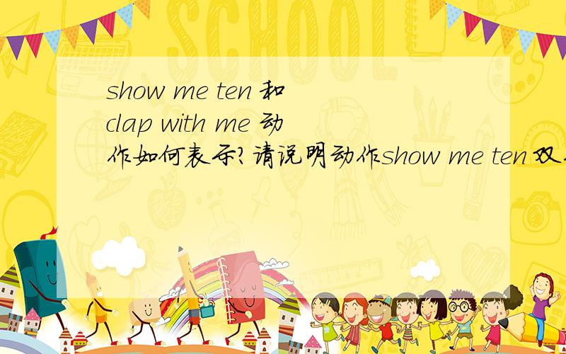 show me ten 和 clap with me 动作如何表示?请说明动作show me ten 双手高空击掌这个好像不对。clap with me 和我一起拍手 这个是跟着我拍手，还是拍我的手？