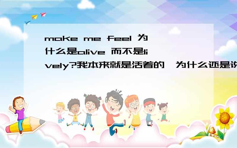 make me feel 为什么是alive 而不是lively?我本来就是活着的,为什么还是说make me feel alive 为什么不是生机勃勃make me feel lively?