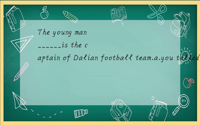 The young man ______is the captain of Dalian football team.a.you talked b.you talked to him c.youc.you talked to d.who you talked