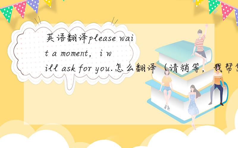 英语翻译please wait a moment，i will ask for you.怎么翻译（请稍等，我帮您咨询一下？）