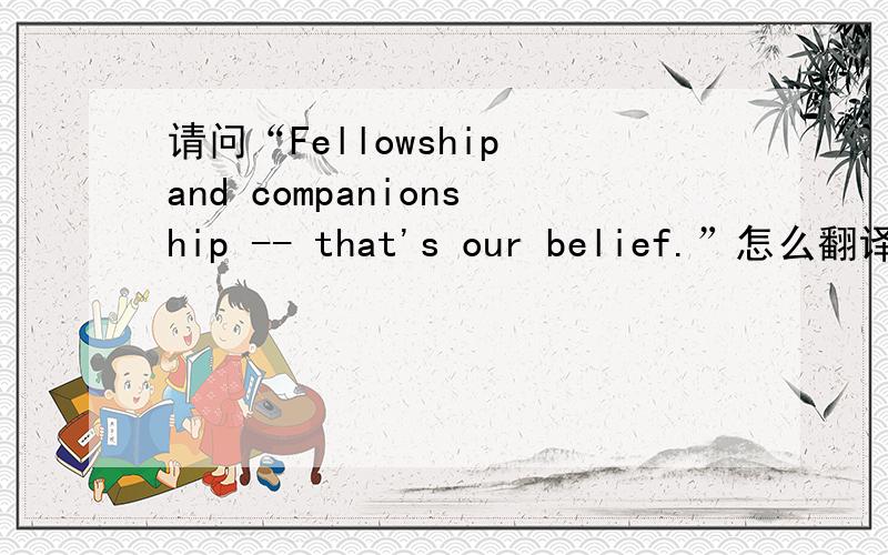 请问“Fellowship and companionship -- that's our belief.”怎么翻译?