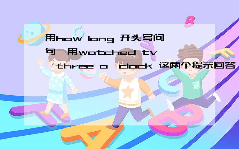 用how long 开头写问句,用watched tv ,three o'clock 这两个提示回答,必须要用到时间段或时间 语