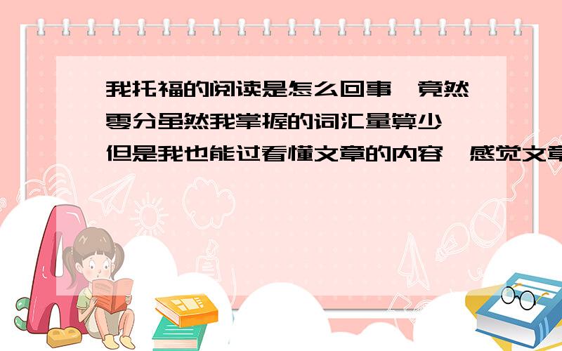 我托福的阅读是怎么回事,竟然零分虽然我掌握的词汇量算少,但是我也能过看懂文章的内容,感觉文章很简单,做选择题时自己认真的想,然后选出来的都是错的.