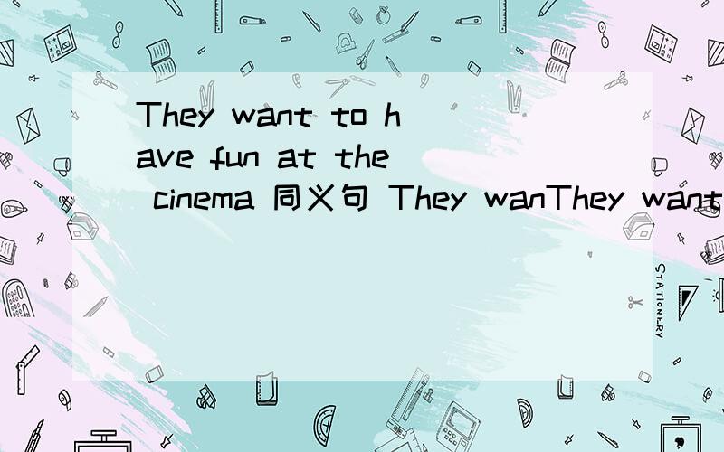 They want to have fun at the cinema 同义句 They wanThey want to have fun at the cinema 同义句 They want to __ __ __ at the cinema.