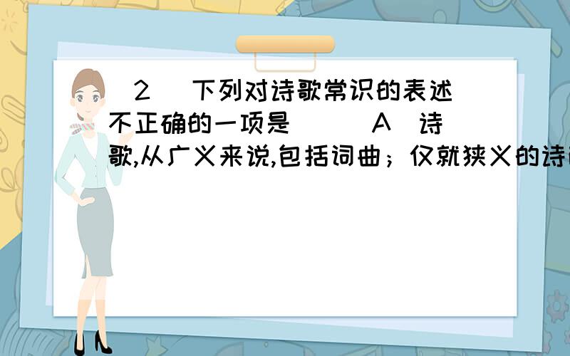 (2) 下列对诗歌常识的表述不正确的一项是（ ） A．诗歌,从广义来说,包括词曲；仅就狭义的诗而言,又有古今体之别.B．唐代兴盛的格律诗（称为今体诗,含五言律诗、五言绝句、七言律诗、七