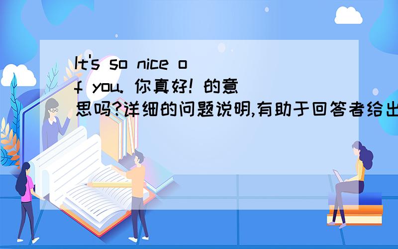 It's so nice of you. 你真好! 的意思吗?详细的问题说明,有助于回答者给出准确的答案