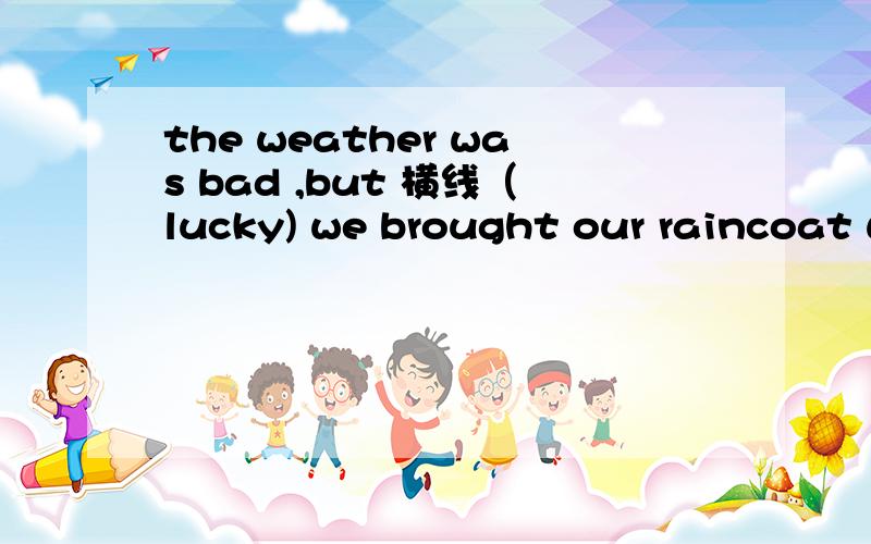 the weather was bad ,but 横线（lucky) we brought our raincoat with us根据括号内单词的适当形式填在横线上。。