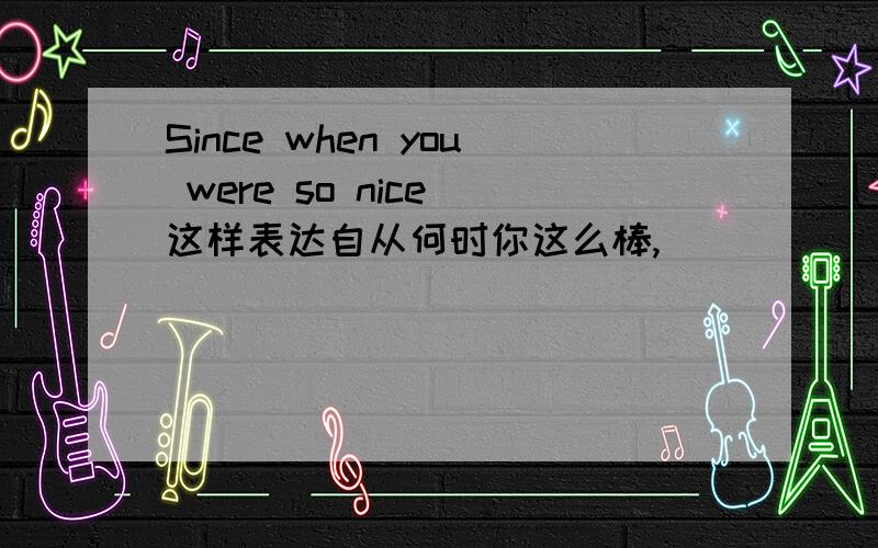 Since when you were so nice 这样表达自从何时你这么棒,