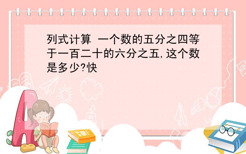 列式计算 一个数的五分之四等于一百二十的六分之五,这个数是多少?快