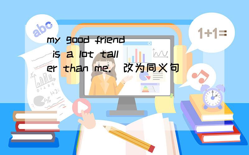 my good friend is a lot taller than me.(改为同义句)