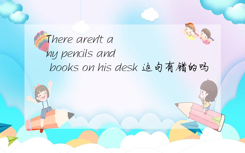 There aren't any pencils and books on his desk 这句有错的吗