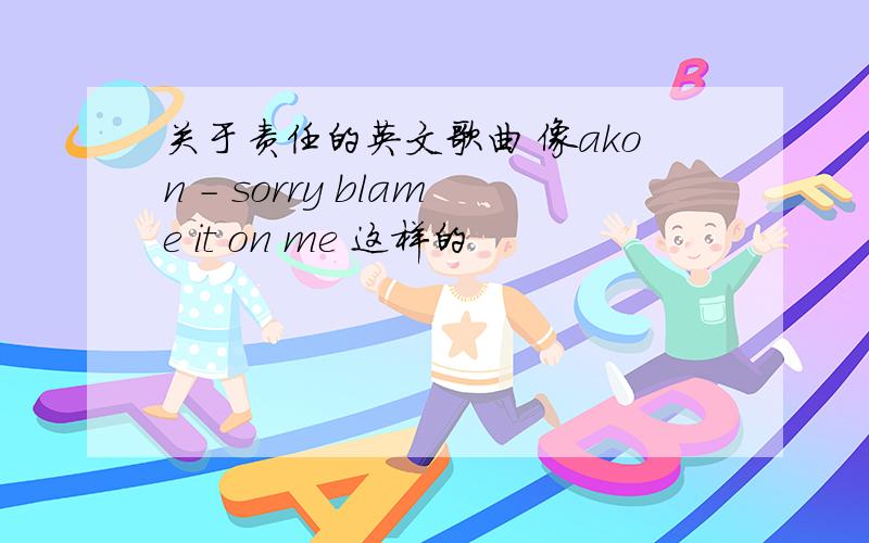 关于责任的英文歌曲 像akon - sorry blame it on me 这样的