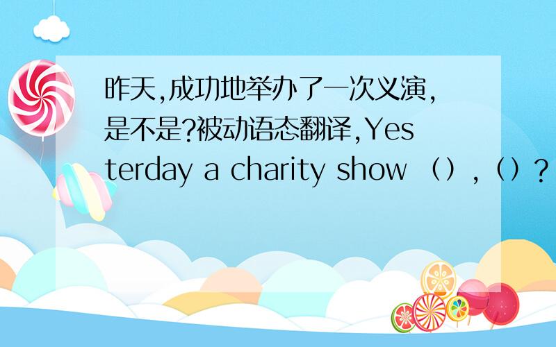 昨天,成功地举办了一次义演,是不是?被动语态翻译,Yesterday a charity show （）,（）?