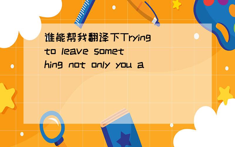 谁能帮我翻译下Trying to leave something not only you a