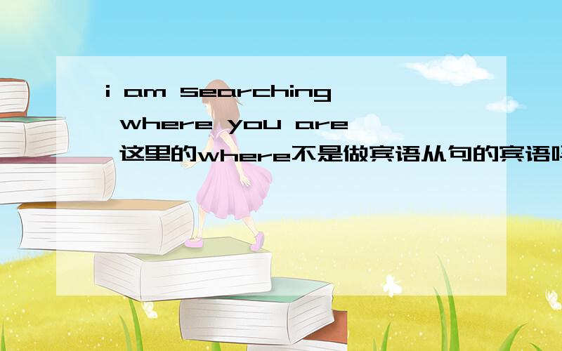 i am searching where you are 这里的where不是做宾语从句的宾语吗?我记得好像where不能做宾语呀?