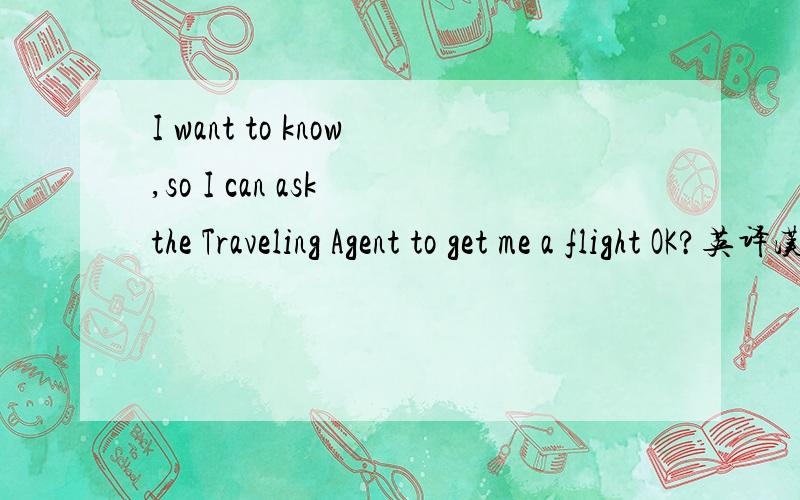 I want to know,so I can ask the Traveling Agent to get me a flight OK?英译汉,