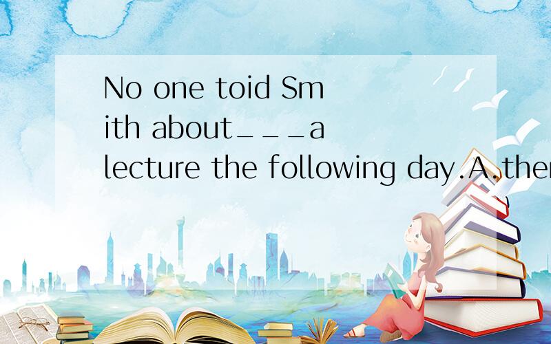 No one toid Smith about___a lecture the following day.A.there being        B.there be          C.there would be        D.there was                                我想知道为什么不选A,就算about是介词,中间不是还有个there吗?并且