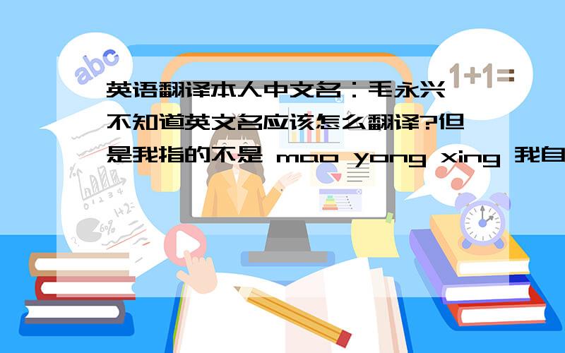 英语翻译本人中文名：毛永兴 不知道英文名应该怎么翻译?但是我指的不是 mao yong xing 我自己想的是Mao Yung hsing 另外如果能翻译成 中国普通话英语接近习惯拼写 的形式就最好了!