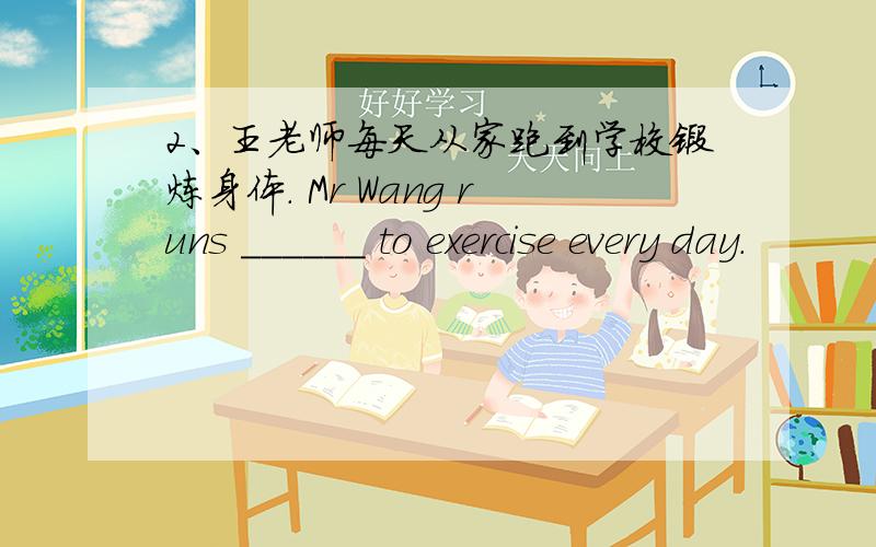 2、王老师每天从家跑到学校锻炼身体. Mr Wang runs ______ to exercise every day.
