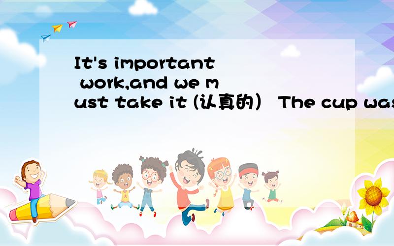 It's important work,and we must take it (认真的） The cup was broken into (piece)1.It's important work,and we must take it .(认真的）2.The cup was broken into .(piece)修改：1.It's important work,and we must take it .(认真地）