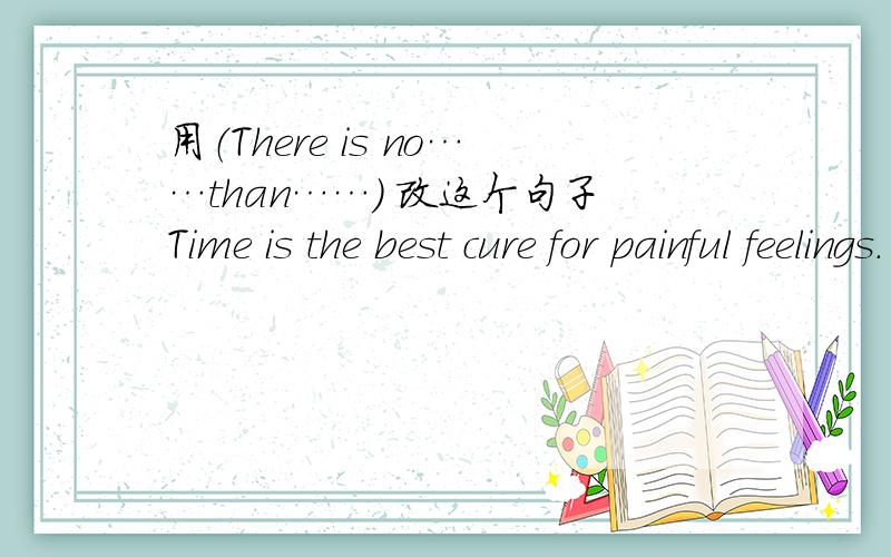 用（There is no……than……） 改这个句子Time is the best cure for painful feelings.