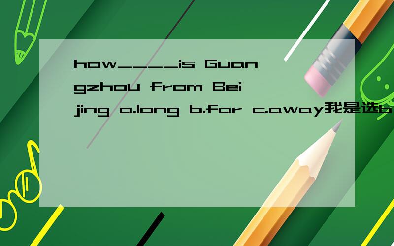 how____is Guangzhou from Beijing a.long b.far c.away我是选b,问问高手们,还有原因.