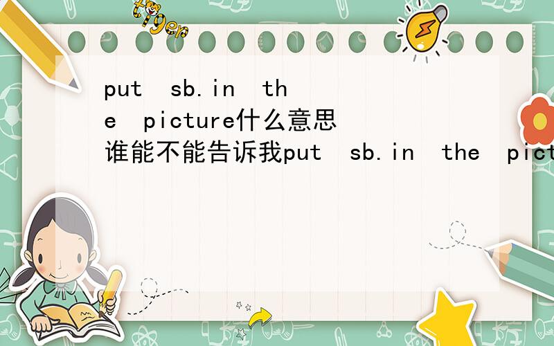 put  sb.in  the  picture什么意思谁能不能告诉我put  sb.in  the  picture这是什么意思?在加一些例句最好了!@_@