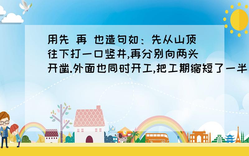 用先 再 也造句如：先从山顶往下打一口竖井,再分别向两头开凿.外面也同时开工,把工期缩短了一半